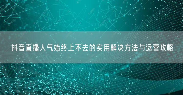 抖音直播人气始终上不去的实用解决方法与运营攻略