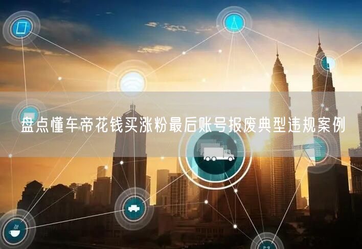 懂车帝违规涨粉致账号报废：揭秘网络乱象整治案例