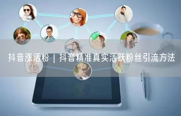 抖音涨活粉｜抖音精准真实活跃粉丝引流方法