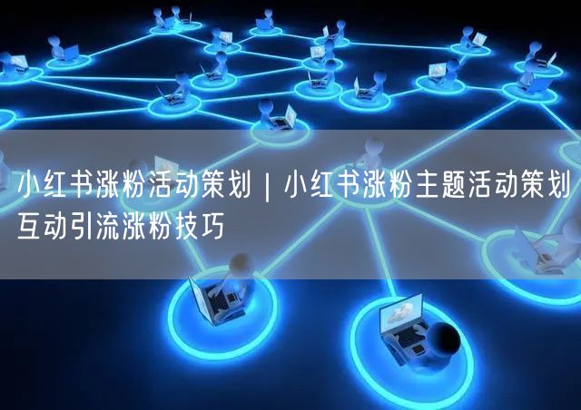 小红书涨粉活动策划|小红书涨粉主题活动策划互动引流涨粉技巧