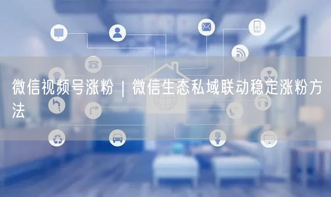 微信视频号涨粉|微信生态私域联动稳定涨粉方法