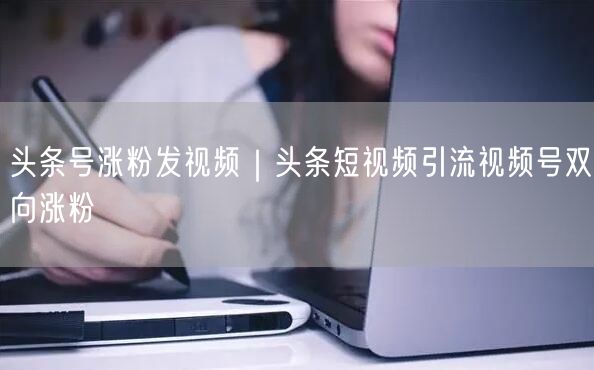 头条号涨粉发视频|头条短视频引流视频号双向涨粉
