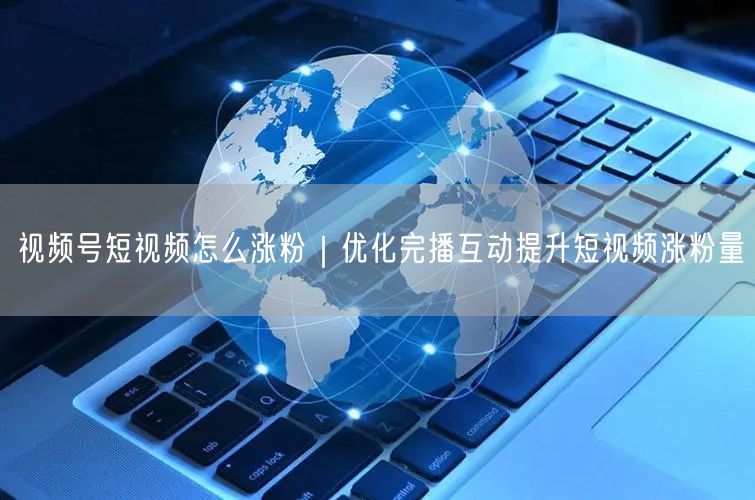 视频号短视频怎么涨粉｜优化完播互动提升短视频涨粉量