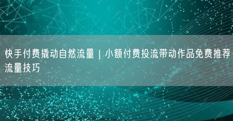 快手付费撬动自然流量｜小额付费投流带动作品免费推荐流量技巧