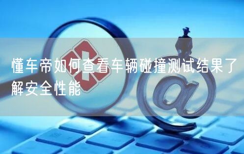 懂车帝如何查看车辆碰撞测试结果了解安全性能
