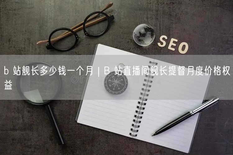 b 站舰长多少钱一个月｜B 站直播间舰长提督月度价格权益