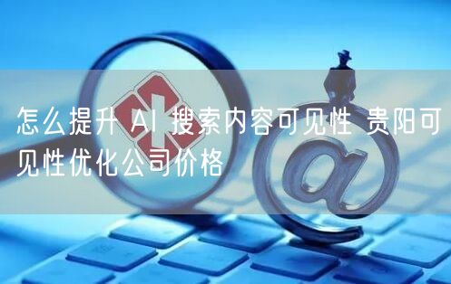 怎么提升 AI 搜索内容可见性 贵阳可见性优化公司价格
