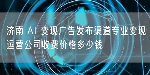 济南 AI 变现广告发布渠道专业变现运营公司收费价格多少钱