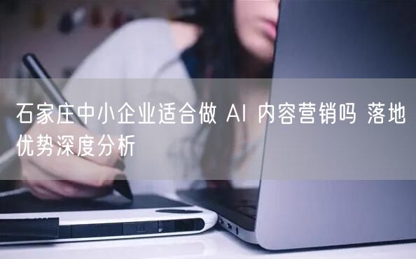 石家庄中小企业适合做 AI 内容营销吗 落地优势深度分析