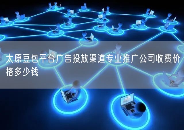 太原豆包平台广告投放渠道专业推广公司收费价格多少钱