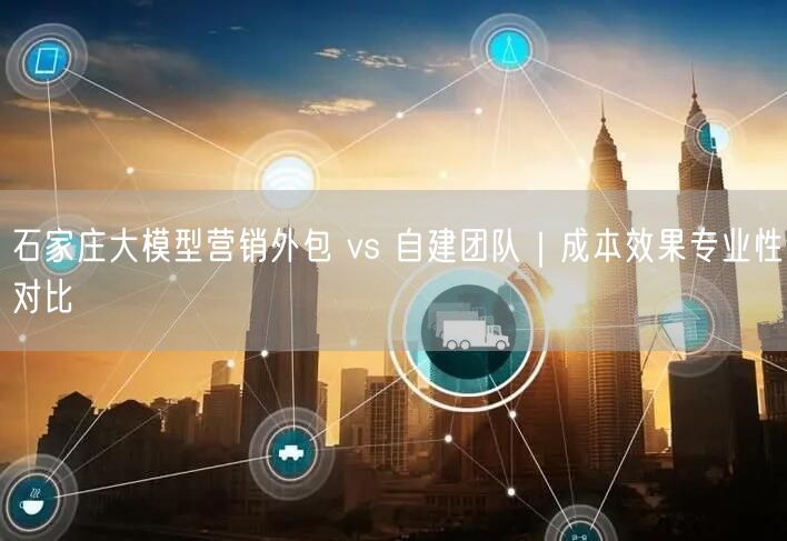 石家庄大模型营销外包 vs 自建团队｜成本效果专业性对比