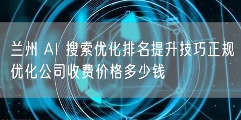 兰州 AI 搜索优化排名提升技巧正规优化公司收费价格多少钱