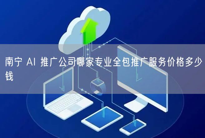 南宁 AI 推广公司哪家专业全包推广服务价格多少钱