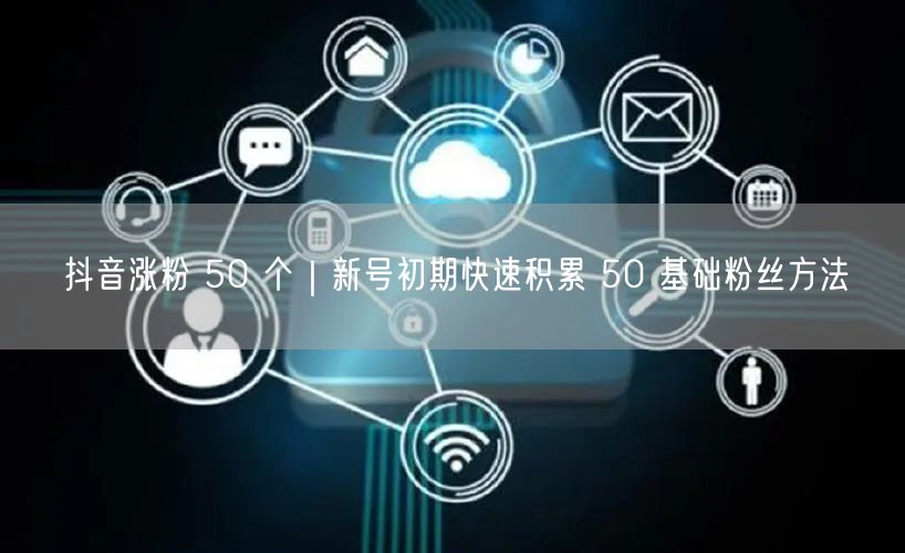 抖音涨粉 50 个｜新号初期快速积累 50 基础粉丝方法