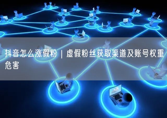 抖音怎么涨假粉｜虚假粉丝获取渠道及账号权重危害