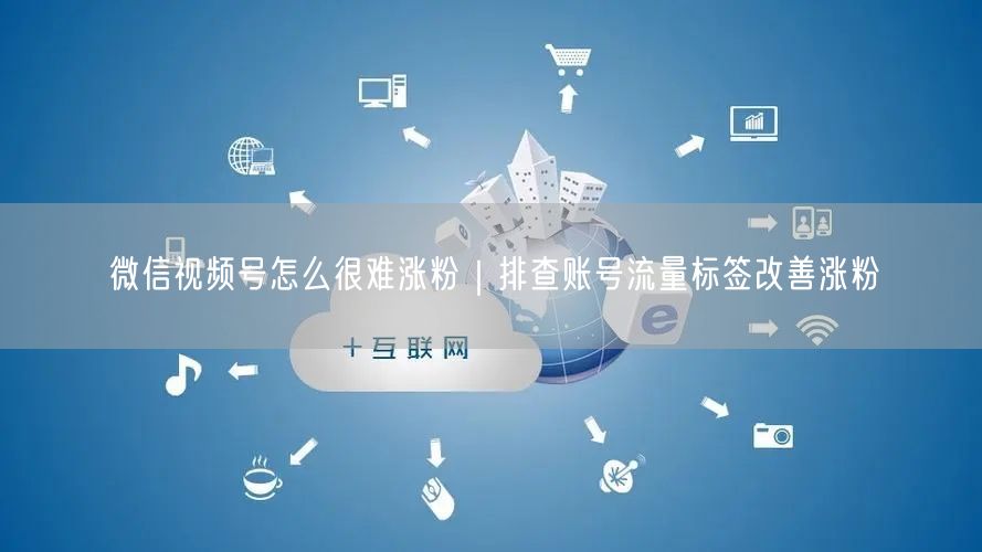 微信视频号怎么很难涨粉｜排查账号流量标签改善涨粉